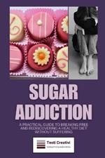Sugar Addiction: A Practical Guide to Breaking Free and Rediscovering a Healthy Diet Without Suffering