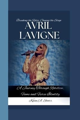 Avril LaVigne: Breaking the Rules, Owning the Stage-A Journey Through Rebellion, Fame and Fierce Identity - Kevin A Starr - cover