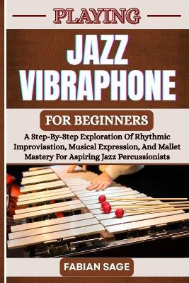 Playing Jazz Vibraphone for Beginners: A Step-By-Step Exploration Of Rhythmic Improvisation, Musical Expression, And Mallet Mastery For Aspiring Jazz Percussionists - Fabian Sage - cover