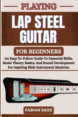 Playing Lap Steel Guitar for Beginners: An Easy-To-Follow Guide To Essential Skills, Music Theory Basics, And Sound Development For Aspiring Slide Instrument Musicians - Fabian Sage - cover