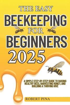 The Easy Beekeeping For Beginners 2025: A Simple Step-by-Step Guide to Raising Healthy Bees, Harvesting Honey, and Building a Thriving Hive - Robert Pina - cover