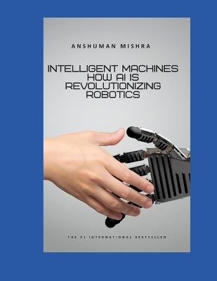 Intelligent Machines: How AI is Revolutionizing Robotics - Anshuman Mishra - cover