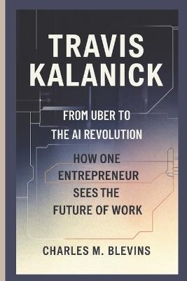 Travis Kalanick: From Uber to the AI Revolution-How One Entrepreneur Sees the Future of Work - Charles M Blevins - cover
