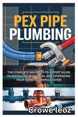 Pex Pipe Plumbing: The Complete Beginner-To-Expert Guide to Installing, Repairing, and Upgrading Your Home Plumbing System: Master Modern Plumbing with Step-By-Step Instructions, Pro Tips, and DIY Projects for Leak-Free Installations - Crowe Leoz - cover