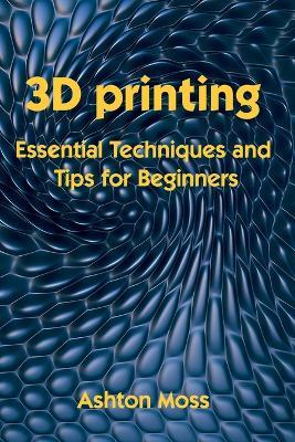 3D Printing: Essential Techniques and Tips for Beginners - Ashton Moss - cover