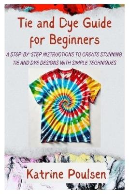 Tie and Dye Guide for Beginners: A Step-By-Step Instructions to Create Stunning, Tie and Dye Designs with Simple Techniques - Katrine Poulsen - cover