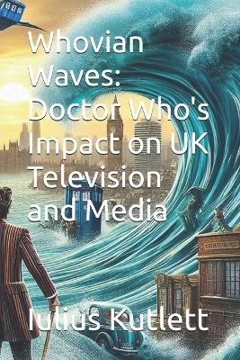 Whovian Waves: Doctor Who's Impact on UK Television and Media - Iulius Caesar Kutlett - cover