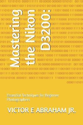 Mastering the Nikon D3200: Essential Techniques for Beginner Photographers - Victor E Abraham - cover
