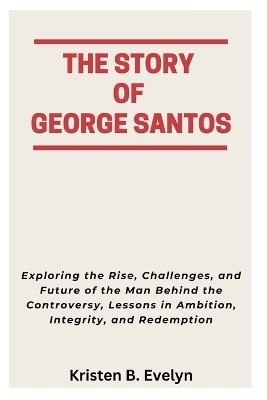 The Story of George Santos: Exploring the Rise, Challenges, and Future of the Man Behind the Controversy, Lessons in Ambition, Integrity, and Redemption - Kristen B Evelyn - cover