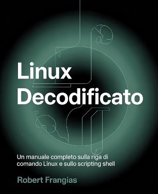Linux decodificato: Un manuale completo sulla riga di comando Linux e sullo scripting shell - Robert Frangias - cover