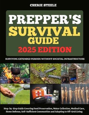 Prepper's Survival Guide 2025: Surviving Extended Periods Without Societal Infrastructure: Step-by-Step Guide Covering Food Preservation, Water Collection, Medical Care, Home Defense, Self-Sufficient Communities and Adapting to Off-Grid Living - Cherie Steele - cover