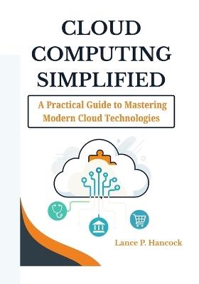 Cloud Computing Simplified: A Practical Guide to Mastering Modern Cloud Technologies (From Fundamentals to Advanced Solutions Across AWS, Azure, and Google Cloud) - Lance P Hancock - cover