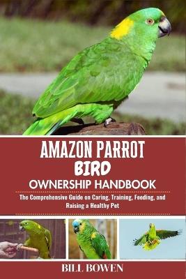Amazon Parrot Bird Ownership Handbook: The Comprehensive Guide on Caring, Training, Feeding, and Raising a Healthy Pet - Bill Bowen - cover