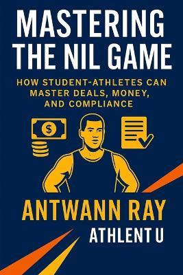 Mastering the NIL Game: How Student-Athletes Can Master Deals, Money, and Compliance - Antwann Ray - cover