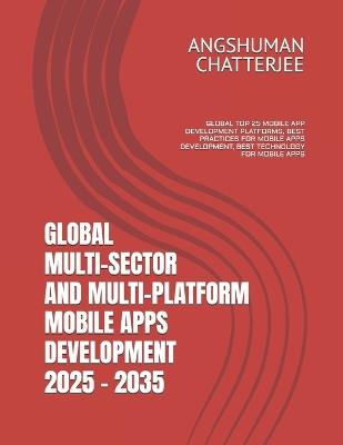 Global Multi-Sector and Multi-Platform Mobile Apps Development 2025 - 2035: Global Top 25 Mobile App Development Platforms, Best Practices for Mobile Apps Development, Best Technology for Mobile Apps - Angshuman Chatterjee - cover