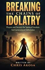 Breaking the Chains of Idolatry: Prayers and Decrees for Spiritual Freedom and Generational Deliverance