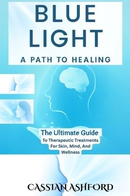Blue Light: A PATH TO HEALING: The Ultimate Guide To Therapeutic Treatments For Skin, Mind, And Wellness - Cassian Ashford - cover