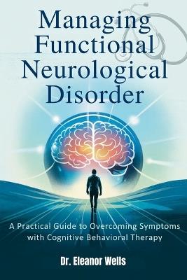 Managing Functional Neurological Disorder: A Practical Guide to Overcoming Symptoms with Cognitive Behavioral Therapy - Eleanor Wells - cover
