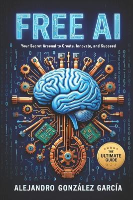 Free AI: Your Secret Arsenal to Create, Innovate and Succeed: The Ultimate Guide - Alejandro González García - cover