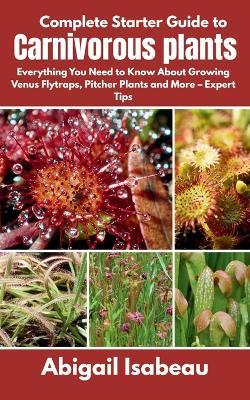 Complete Starter Guide to Carnivorous plants: Everything You Need to Know About Growing Venus Flytraps, Pitcher Plants and More - Expert Tips - Abigail Isabeau - cover