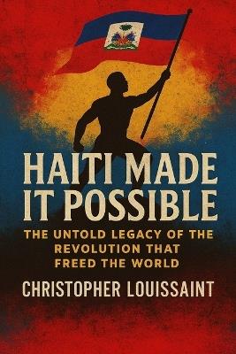 Haiti Made It Possible: The Untold Legacy of the Revolution That Freed the World - Christopher Louissaint - cover