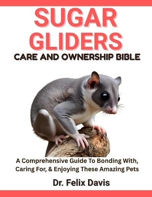 Sugar Gliders Care and Ownership Bible: A Comprehensive Guide To Bonding With, Caring For, & Enjoying These Amazing Pets - Felix Davis - cover
