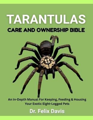 Tarantulas Care and Ownership Bible: An In-Depth Manual For Keeping, Feeding & Housing Your Exotic Eight-Legged Pets - Felix Davis - cover