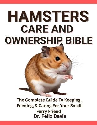 Hamsters Care and Ownership Bible: The Complete Guide To Keeping, Feeding, & Caring For Your Small Furry Friend - Felix Davis - cover