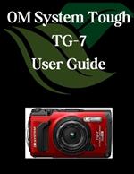 OM System Tough TG-7 User Guide: A Comprehensive and Detailed Manual for Photographers and Creatives for Beginners and Seniors, Troubleshooting Tips, and Advanced Settings Explained