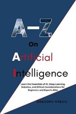 A-Z On Artificial Intelligence: Learn the Essentials of AI, Deep Learning, Robotics, and Ethical Considerations for Beginners and Experts Alike