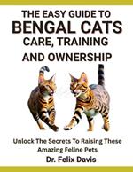 The Easy Guide to Bengal Cats Care, Training, and Ownership: Unlock The Secrets To Raising These Amazing Feline Pets