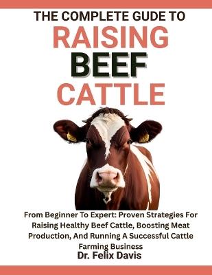 The Complete Guide to Raising Beef Cattle: From Beginner To Expert: Proven Strategies For Raising Healthy Beef Cattle, Boosting Meat Production, And Running A Successful Cattle Farming Business - Felix Davis - cover