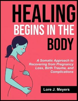 Healing Begins in the Body: A Somatic Approach to Recovering from Pregnancy Loss, Birth Trauma, and Complications - Lore J Meyers - cover