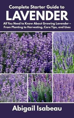 Complete Starter Guide to Lavender: All You Need to Know About Growing Lavender - From Planting to Harvesting, Care Tips, and Uses - Abigail Isabeau - cover