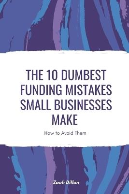 The 10 Dumbest Funding Mistakes Small Businesses Make - Zachary Dillon - cover