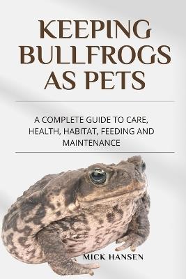 Keeping Bullfrogs as Pets: A Complete Guide to Care, Health, Habitat, Feeding and Maintenance - Mick Hansen - cover