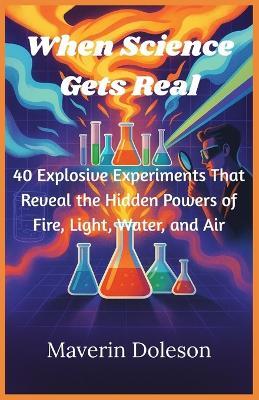 When Science Gets Real: 40 Explosive Experiments That Reveal the Hidden Powers of Fire, Light, Water, and Air - Maverin Doleson - cover