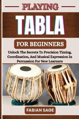 Playing Tabla for Beginners: Unlock The Secrets To Precision Timing, Coordination, And Musical Expression In Percussion For New Learners - Fabian Sage - cover