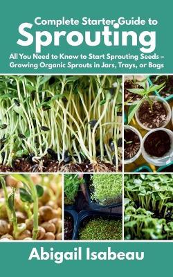 Complete Starter Guide to Sprouting: All You Need to Know to Start Sprouting Seeds - Growing Organic Sprouts in Jars, Trays, or Bags - Abigail Isabeau - cover