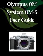 Olympus OM System OM-5 User Guide: A Comprehensive and Detailed Manual for Photographers and Creatives for Beginners and Seniors, Troubleshooting Tips, and Advanced Settings Explained