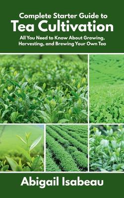 Complete Starter Guide to Tea Cultivation: All You Need to Know About Growing, Harvesting, and Brewing Your Own Tea - Abigail Isabeau - cover