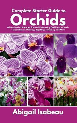 Complete Starter Guide to Orchids: All You Need to Know for Successfully Growing Orchids from Seeds - Expert Tips on Watering, Repotting, Fertilizing, and More - Abigail Isabeau - cover