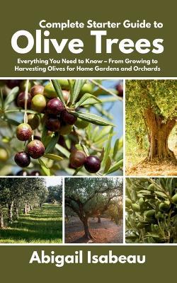 Complete Starter Guide to Olive Trees: Everything You Need to Know - From Growing to Harvesting Olives for Home Gardens and Orchards - Abigail Isabeau - cover