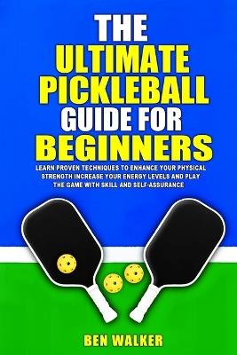 The Ultimate Pickleball Guide For Beginners: Achieve peak performance, increase your energy levels, and gain the skills and confidence to excel in the sport with strength and agility. - Ben Walker - cover