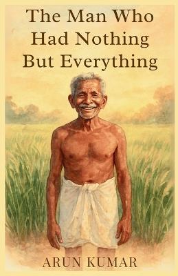 The Man Who Had Nothing But Everything: A quiet memoir of soil, silence, and the kind of wealth we forgot to count - Arun Kumar - cover