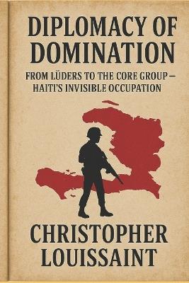 Diplomacy of Domination from Luders to the Core Group: Haiti's Invisible Occupation - Christopher Louissaint - cover