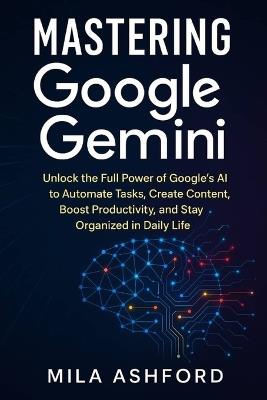 Mastering Google Gemini: Unlock the Full Power of Google's AI to Automate Tasks, Create Content, Boost Productivity, and Stay Organized in Daily Life - Mila Ashford - cover