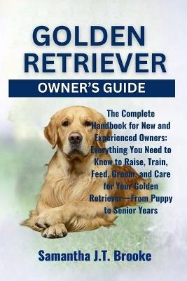 Golden Retriever Owner's Guide: The Complete Handbook for New and Experienced Owners: Everything You Need to Know to Raise, Train, Feed, Groom, and Care for Your Golden Retriever-From Puppy to Senior Years - Samantha J T Brooke - cover
