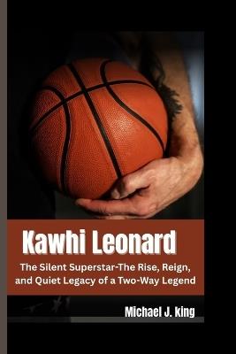 Kawhi Leonard: The Silent Superstar-The Rise, Reign, and Quiet Legacy of a Two-Way Legend - Michael J King - cover