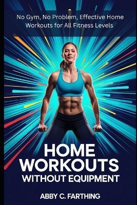 Home Workouts Without Equipment: No Gym, No Problem, Effective Home Workouts for All Fitness Levels - Abby C Farthing - cover